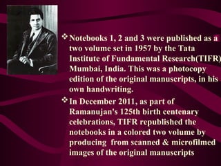 Notebooks 1, 2 and 3 were published as a
two volume set in 1957 by the Tata
Institute of Fundamental Research(TIFR)
Mumbai, India. This was a photocopy
edition of the original manuscripts, in his
own handwriting.
In December 2011, as part of
Ramanujan's 125th birth centenary
celebrations, TIFR republished the
notebooks in a colored two volume by
producing from scanned & microfilmed
images of the original manuscripts
 