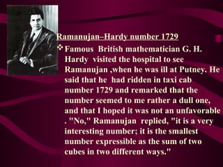 Ramanujan–Hardy number 1729
Famous British mathematician G. H.
Hardy visited the hospital to see
Ramanujan ,when he was ill at Putney. He
said that he had ridden in taxi cab
number 1729 and remarked that the
number seemed to me rather a dull one,
and that I hoped it was not an unfavorable
. "No," Ramanujan replied, "it is a very
interesting number; it is the smallest
number expressible as the sum of two
cubes in two different ways."
 