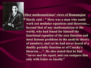 Other mathematicians' views of Ramanujan
Hardy said : " Here was a man who could
work out modular equations and theorems…
beyond that of any mathematician in the
world, who had found for himself the
functional equation of the zeta function and
most famous problems in the analytic theory
of numbers; and yet he had never heard of a
doubly periodic function or of Cauchy's
theorem….". He also stated that he had
"never met his equal, and can compare him
only with Euler or Jacobi."
 