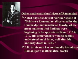 Other mathematicians' views of Ramanujan
Noted physicist Jayant Narlikar spoke of
"Srinivasa Ramanujan, discovered by the
Cambridge mathematician Hardy, whose
great mathematical findings were
beginning to be appreciated from 1915 to
1919. His achievements were to be fully
understood much later, well after his
untimely death in 1920. “
P.K. Srinivasan has continually introduced
Ramanujan's mathematical works
 