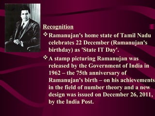Recognition
Ramanujan's home state of Tamil Nadu
celebrates 22 December (Ramanujan's
birthday) as 'State IT Day'.
A stamp picturing Ramanujan was
released by the Government of India in
1962 – the 75th anniversary of
Ramanujan's birth – on his achievements
in the field of number theory and a new
design was issued on December 26, 2011,
by the India Post.
 
