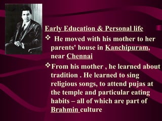 Early Education & Personal life
 He moved with his mother to her
parents' house in Kanchipuram,
near Chennai
From his mother , he learned about
tradition . He learned to sing
religious songs, to attend pujas at
the temple and particular eating
habits – all of which are part of
Brahmin culture
 