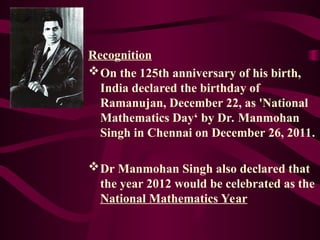 Recognition
On the 125th anniversary of his birth,
India declared the birthday of
Ramanujan, December 22, as 'National
Mathematics Day‘ by Dr. Manmohan
Singh in Chennai on December 26, 2011.
Dr Manmohan Singh also declared that
the year 2012 would be celebrated as the
National Mathematics Year
 