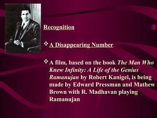 Recognition
A Disappearing Number
A film, based on the book The Man Who
Knew Infinity: A Life of the Genius
Ramanujan by Robert Kanigel, is being
made by Edward Pressman and Mathew
Brown with R. Madhavan playing
Ramanujan
 