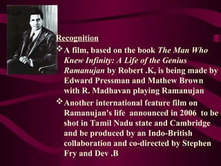 Recognition
A film, based on the book The Man Who
Knew Infinity: A Life of the Genius
Ramanujan by Robert .K, is being made by
Edward Pressman and Mathew Brown
with R. Madhavan playing Ramanujan
Another international feature film on
Ramanujan's life announced in 2006 to be
shot in Tamil Nadu state and Cambridge
and be produced by an Indo-British
collaboration and co-directed by Stephen
Fry and Dev .B
 