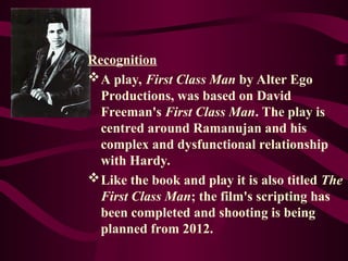 Recognition
A play, First Class Man by Alter Ego
Productions, was based on David
Freeman's First Class Man. The play is
centred around Ramanujan and his
complex and dysfunctional relationship
with Hardy.
Like the book and play it is also titled The
First Class Man; the film's scripting has
been completed and shooting is being
planned from 2012.
 