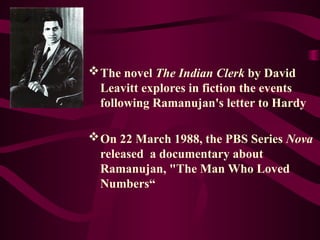 The novel The Indian Clerk by David
Leavitt explores in fiction the events
following Ramanujan's letter to Hardy
On 22 March 1988, the PBS Series Nova
released a documentary about
Ramanujan, "The Man Who Loved
Numbers“
 