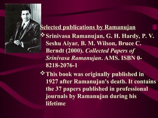 Selected publications by Ramanujan
Srinivasa Ramanujan, G. H. Hardy, P. V.
Seshu Aiyar, B. M. Wilson, Bruce C.
Berndt (2000). Collected Papers of
Srinivasa Ramanujan. AMS. ISBN 0-
8218-2076-1
This book was originally published in
1927 after Ramanujan's death. It contains
the 37 papers published in professional
journals by Ramanujan during his
lifetime
 