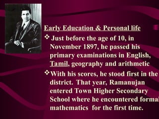 Early Education & Personal life
Just before the age of 10, in
November 1897, he passed his
primary examinations in English,
Tamil, geography and arithmetic
With his scores, he stood first in the
district. That year, Ramanujan
entered Town Higher Secondary
School where he encountered formal
mathematics for the first time.
 