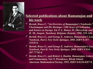Selected publications about Ramanujan and
his work
 Berndt, Bruce C. "An Overview of Ramanujan's Notebooks."
Charlemagne and His Heritage: 1200 Years of Civilization
and Science in Europe. Ed. P. L. Butzer, W. Oberschelp, and
H. Th. Jongen. Turnhout, Belgium: Brepols, 1998. 119–146.
 Berndt, Bruce C., and George E. Andrews. Ramanujan's Lost
Notebook, Part I. New York: Springer, 2005. ISBN 0-387-
25529-X.
 Berndt, Bruce C., and George E. Andrews. Ramanujan's Lost
Notebook, Part II. New York: Springer, 2008. ISBN 978-0-
387-77765-8
 Berndt, Bruce C., and Robert A. Rankin. Ramanujan: Letters
and Commentary. Vol. 9. Providence, Rhode Island:
American Mathematical Society, 1995. ISBN 0-8218-0287-9.
 