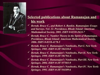 Selected publications about Ramanujan and
his work
 Berndt, Bruce C., and Robert A. Rankin. Ramanujan: Essays
and Surveys. Vol. 22. Providence, Rhode Island: American
Mathematical Society, 2001. ISBN 0-8218-2624-7
 Berndt, Bruce C. Number Theory in the Spirit of Ramanujan.
Providence, Rhode Island: American Mathematical Society,
2006. ISBN 0-8218-4178-5
 Berndt, Bruce C. Ramanujan's Notebooks, Part I. New York:
Springer, 1985. ISBN 0-387-96110-0
 Berndt, Bruce C. Ramanujan's Notebooks, Part II. New York:
Springer, 1999. ISBN 0-387-96794-X
 Berndt, Bruce C. Ramanujan's Notebooks, Part III. New York:
Springer, 2004. ISBN 0-387-97503-9
 Berndt, Bruce C. Ramanujan's Notebooks, Part IV. New York:
Springer, 1993. ISBN 0-387-94109-6
 