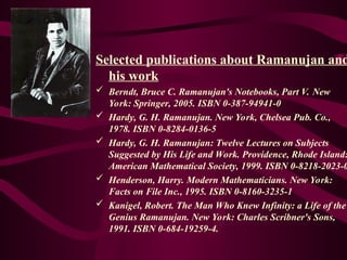 Selected publications about Ramanujan and
his work
 Berndt, Bruce C. Ramanujan's Notebooks, Part V. New
York: Springer, 2005. ISBN 0-387-94941-0
 Hardy, G. H. Ramanujan. New York, Chelsea Pub. Co.,
1978. ISBN 0-8284-0136-5
 Hardy, G. H. Ramanujan: Twelve Lectures on Subjects
Suggested by His Life and Work. Providence, Rhode Island:
American Mathematical Society, 1999. ISBN 0-8218-2023-0
 Henderson, Harry. Modern Mathematicians. New York:
Facts on File Inc., 1995. ISBN 0-8160-3235-1
 Kanigel, Robert. The Man Who Knew Infinity: a Life of the
Genius Ramanujan. New York: Charles Scribner's Sons,
1991. ISBN 0-684-19259-4.
 
