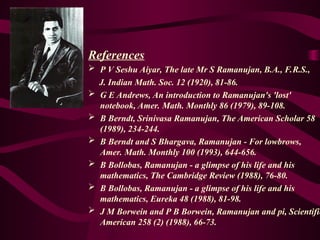 References
 P V Seshu Aiyar, The late Mr S Ramanujan, B.A., F.R.S.,
J. Indian Math. Soc. 12 (1920), 81-86.
 G E Andrews, An introduction to Ramanujan's 'lost'
notebook, Amer. Math. Monthly 86 (1979), 89-108.
 B Berndt, Srinivasa Ramanujan, The American Scholar 58
(1989), 234-244.
 B Berndt and S Bhargava, Ramanujan - For lowbrows,
Amer. Math. Monthly 100 (1993), 644-656.
 B Bollobas, Ramanujan - a glimpse of his life and his
mathematics, The Cambridge Review (1988), 76-80.
 B Bollobas, Ramanujan - a glimpse of his life and his
mathematics, Eureka 48 (1988), 81-98.
 J M Borwein and P B Borwein, Ramanujan and pi, Scientific
American 258 (2) (1988), 66-73.
 