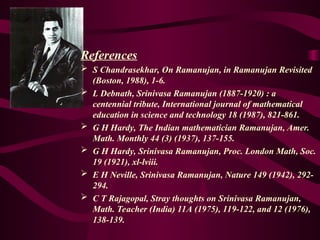 References
 S Chandrasekhar, On Ramanujan, in Ramanujan Revisited
(Boston, 1988), 1-6.
 L Debnath, Srinivasa Ramanujan (1887-1920) : a
centennial tribute, International journal of mathematical
education in science and technology 18 (1987), 821-861.
 G H Hardy, The Indian mathematician Ramanujan, Amer.
Math. Monthly 44 (3) (1937), 137-155.
 G H Hardy, Srinivasa Ramanujan, Proc. London Math, Soc.
19 (1921), xl-lviii.
 E H Neville, Srinivasa Ramanujan, Nature 149 (1942), 292-
294.
 C T Rajagopal, Stray thoughts on Srinivasa Ramanujan,
Math. Teacher (India) 11A (1975), 119-122, and 12 (1976),
138-139.
 