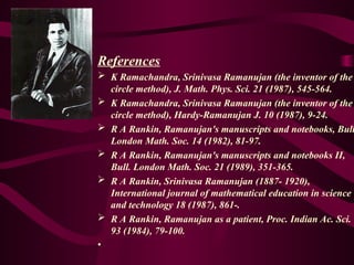 References
 K Ramachandra, Srinivasa Ramanujan (the inventor of the
circle method), J. Math. Phys. Sci. 21 (1987), 545-564.
 K Ramachandra, Srinivasa Ramanujan (the inventor of the
circle method), Hardy-Ramanujan J. 10 (1987), 9-24.
 R A Rankin, Ramanujan's manuscripts and notebooks, Bull
London Math. Soc. 14 (1982), 81-97.
 R A Rankin, Ramanujan's manuscripts and notebooks II,
Bull. London Math. Soc. 21 (1989), 351-365.
 R A Rankin, Srinivasa Ramanujan (1887- 1920),
International journal of mathematical education in science
and technology 18 (1987), 861-.
 R A Rankin, Ramanujan as a patient, Proc. Indian Ac. Sci.
93 (1984), 79-100.
•
 