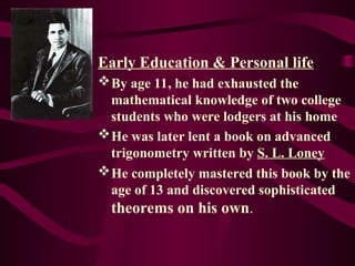 Early Education & Personal life
By age 11, he had exhausted the
mathematical knowledge of two college
students who were lodgers at his home
He was later lent a book on advanced
trigonometry written by S. L. Loney
He completely mastered this book by the
age of 13 and discovered sophisticated
theorems on his own.
 