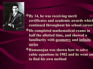 By 14, he was receiving merit
certificates and academic awards which
continued throughout his school career
He completed mathematical exams in
half the allotted time, and showed a
familiarity with geometry and infinite
series
Ramanujan was shown how to solve
cubic equations in 1902 and he went on
to find his own method
 