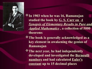 In 1903 when he was 16, Ramanujan
studied the book by G. S. Carr on A
Synopsis of Elementary Results in Pure and
Applied Mathematics , a collection of 5000
theorems
The book is generally acknowledged as a
key element in awakening the genius of
Ramanujan
The next year, he had independently
developed and investigated the Bernoulli
numbers and had calculated Euler's
constant up to 15 decimal places
 