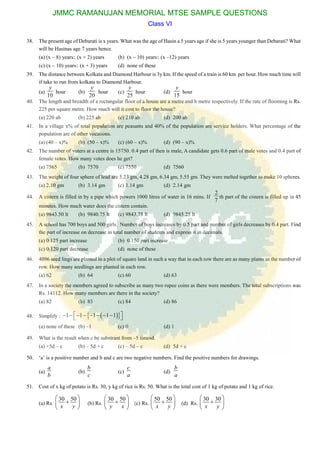 38. The present age of Debarati is x years. What was the age of Hasin a 5 years age if she is 5 years younger than Debarati? What
will be Hasinas age 7 years hence.
(a) (x – 8) years (x + 2) years (b) (x – 10) years (x –12) years
(c) (x – 10) years (x + 3) years (d) none of these
39. The distance between Kolkata and Diamond Harbour is 3y km. If the speed of a train is 60 km. per hour. How much time will
if take to run from kolkata to Diamond Harbour.
(a)
10
y
hour (b)
20
y
hour (c)
25
y
hour (d)
15
y
hour
40. The length and breadth of a rectangular floor of a house are a metre and b metre respectively. If the rate of flooming is Rs.
225 per square metre. How much will it cost to floor the house?
(a) 220 ab (b) 225 ab (c) 210 ab (d) 200 ab
41. In a village x% of total population are peasants and 40% of the population are service holders. What percentage of the
population are of other vocations.
(a) (40 – x)% (b) (50 – x)% (c) (60 – x)% (d) (90 – x)%
42. The number of voters at a centre is 15750. 0.4 part of then is male, A candidate gets 0.6 part of male votes and 0.4 part of
female votes. How many votes does he get?
(a) 7565 (b) 7570 (c) 7550 (d) 7560
43. The weight of four sphere of lead are 5.23 gm, 4.28 gm, 6.34 gm, 5.55 gm. They were melted together to make 10 spheres.
(a) 2.10 gm (b) 3.14 gm (c) 1.14 gm (d) 2.14 gm
44. A cistern is filled in by a pipe which powers 1000 litres of water in 16 mins. If
2
7
th part of the cistern is filled up in 45
minutes. How much water does the cistern contain.
(a) 9843.50 lt (b) 9840.75 lt (c) 9843.75 lt (d) 9845.25 lt
45. A school has 700 boys and 500 girls. Number of boys increases by 0.5 part and number of girls decreases by 0.4 part. Find
the part of increase on decrease in total number of students and express it in decimals.
(a) 0.125 part increase (b) 0.150 part increase
(c) 0.120 part decrease (d) none of these
46. 4096 seed lings are planted in a plot of square land in such a way that in each row there are as many plants as the number of
row. How many seedlings are planted in each row.
(a) 62 (b) 64 (c) 60 (d) 63
47. In a society the members agreed to subscribe as many two rupee coins as there were members. The total subscriptions was
Rs. 14112. How many members are there in the society?
(a) 82 (b) 83 (c) 84 (d) 86
48. Simplify :   1 1 1 1 1         
(a) none of these (b) –1 (c) 0 (d) 1
49. What is the result when c be substrant from –5 timesd.
(a) +5d – c (b) – 5d + c (c) – 5d – c (d) 5d + c
50. ‘a’ is a positive number and b and c are two negative numbers. Find the positive numbers for drawings.
(a)
a
b
(b)
b
c
(c)
c
a
(d)
b
a
51. Cost of x kg of potato is Rs. 30, y kg of rice is Rs. 50. What is the total cost of 1 kg of potato and 1 kg of rice.
(a) Rs.
30 50
x y
 
 
 
(b) Rs.
30 50
y x
 
 
 
(c) Rs.
50 50
x y
 
 
 
(d) Rs.
30 30
x y
 
 
 
JMMC RAMANUJAN MEMORIAL MTSE SAMPLE QUESTIONS
Class VI
 