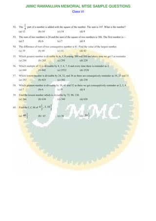 52. The
1
4
part of a number is added with the square of the number. The sum is 147. What is the number?
(a) 12 (b) 14 (c) 18 (d) 9
53. The sum of two numbers is 24 and the sum of the square of two numbers is 386. The first number is—
(a) 5 (b) 6 (c) 7 (d) 8
54. The difference of root of two consequitive number is 81. Find the value of the largest number.
(a) 39 (b) 40 (c) 41 (d) 42
55. Which greatest number is divisible by 6, 8, 9 among 200 and 300 and every time we get 5 as reminder.
(a) 288 (b) 285 (c) 293 (d) 228
56. Which multiple of 13 is divisable by 4, 5, 6, 7, 8 and every time there is reminder as 2.
(a) 840 (b) 842 (c) 2522 (d) 2520
57. Which lowest number is divisable by 24, 32, and 36 as there are consequtively reminder as 19, 27 and 31.
(a) 283 (b) 823 (c) 382 (d) 238
58. Which greatest number is divisable by 38, 45 and 52 as there we get consequitively reminder as 2, 3, 4.
(a) 7 (b) 6 (c) 9 (d) 8
59. Find the lowest number which is divisable by 72, 90, 120.
(a) 260 (b) 630 (c) 360 (d) 620
60. Find the L.C.M of
1 14 , 3, 10
2 2
(a)
140
2
(b) 63 (c) 36 (d)
130
2
JMMC RAMANUJAN MEMORIAL MTSE SAMPLE QUESTIONS
Class VI
 