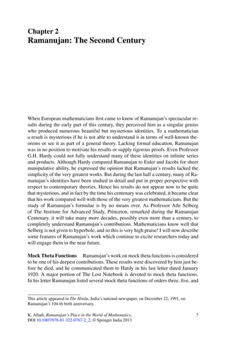 Chapter 2
Ramanujan: The Second Century




When European mathematicians ﬁrst came to know of Ramanujan’s spectacular re-
sults during the early part of this century, they perceived him as a singular genius
who produced numerous beautiful but mysterious identities. To a mathematician
a result is mysterious if he is not able to understand it in terms of well-known the-
orems or see it as part of a general theory. Lacking formal education, Ramanujan
was in no position to motivate his results or supply rigorous proofs. Even Professor
G.H. Hardy could not fully understand many of these identities on inﬁnite series
and products. Although Hardy compared Ramanujan to Euler and Jacobi for sheer
manipulative ability, he expressed the opinion that Ramanujan’s results lacked the
simplicity of the very greatest works. But during the last half a century, many of Ra-
manujan’s identities have been studied in detail and put in proper perspective with
respect to contemporary theories. Hence his results do not appear now to be quite
that mysterious, and in fact by the time his centenary was celebrated, it became clear
that his work compared well with those of the very greatest mathematicians. But the
study of Ramanujan’s formulae is by no means over. As Professor Atle Selberg
of The Institute for Advanced Study, Princeton, remarked during the Ramanujan
Centenary, it will take many more decades, possibly even more than a century, to
completely understand Ramanujan’s contributions. Mathematicians know well that
Selberg is not given to hyperbole, and so this is very high praise! I will now describe
some features of Ramanujan’s work which continue to excite researchers today and
will engage them in the near future.

Mock Theta Functions Ramanujan’s work on mock theta functions is considered
to be one of his deepest contributions. These results were discovered by him just be-
fore he died, and he communicated them to Hardy in his last letter dated January
1920. A major portion of The Lost Notebook is devoted to mock theta functions.
In his letter Ramanujan listed several mock theta functions of orders three, ﬁve, and


This article appeared in The Hindu, India’s national newspaper, on December 22, 1991, on
Ramanujan’s 104-th birth anniversary.

K. Alladi, Ramanujan’s Place in the World of Mathematics,                                  7
DOI 10.1007/978-81-322-0767-2_2, © Springer India 2013
 