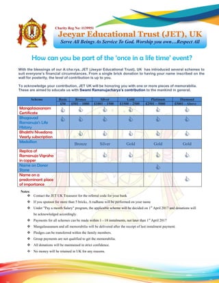 Scheme Basic Bronze Silver Gold Platinum Diamond
£50 £501 – 1000 £1001 – 1500 £1500 – 2500 £2501 – 5000 £5001 - Above
Mangalasasanam
Certificate      
Bhagavad
Ramanuja’s Life
History
     
Bhakthi Nivedana
Yearly subscription     
Medallion Bronze Silver Gold Gold Gold
Replica of
Ramanuja Vigraha
in copper
   
Name on Donor
Stone 
Name on a
predominant place
of importance

How can you be part of the ‘once in a life time’ event?
Jeeyar Educational Trust (JET), UK
Serve All Beings As Service To God. Worship you own…Respect All
Charity Reg No: 1139951
With the blessings of our A:cha:rya, JET (Jeeyar Educational Trust), UK has introduced several schemes to
suit everyone’s financial circumstances. From a single brick donation to having your name inscribed on the
wall for posterity, the level of contribution is up to you.
To acknowledge your contribution, JET UK will be honoring you with one or more pieces of memorabilia.
These are aimed to educate us with Swami Ramanujacharya’s contribution to the mankind in general.
Notes:
 Contact the JET UK Treasurer for the referral code for your bank
 If you sponsor for more than 5 bricks, A:radhana will be performed on your name
 Under "Pay a month Salary" program, the applicable scheme will be decided on 1st
April 2017 and donations will
be acknowledged accordingly.
 Payments for all schemes can be made within 1 - 18 instalments, not later than 1st
April 2017
 Mangalasasanam and all memorabilia will be delivered after the receipt of last instalment payment.
 Pledges can be transferred within the family members.
 Group payments are not qualified to get the memorabilia.
 All donations will be maintained in strict confidence.
 No money will be retained in UK for any reasons.
 