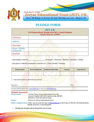 I (we) pledge a total of £____________________ to be paid: ☐One time ☐Monthly ☐Quarterly ☐Yearly.
I (we) plan to make this contribution in the form of: ☐Fund Transfer ☐Cheque.
☐ I (we) wish to have our gift remain anonymous.
Signatures: Date:
For more details please visit: www.jetuk.org or mail us at info@jetuk.org
Methods of payment:
Fund Transfer : Account Name: Jeeyar Educational Trust, UK,
Account Number: 6251 6217 and Sort code: 402 502
Reference: Your first and last name
Cheque : In favor of “Jeeyar Educational Trust”
Online Completed forms: Either you can send soft copy to info@jetuk.org or hard copy to JETUK, 324 Fieldend Road,
Ruislip, HA4 9PA, United Kingdom
 Charity tax receipts will be issued for £10 or more
JET, UK
324 Fieldend Road, Ruislip, HA4 9PA, United Kingdom
Charity Reg No: 1139951
Full Name
Address
Post Code
Home / Mobile
Contact No
Email ID
Scheme Name No of instalments Instalment Start Date Amount Total Amount
PLEDGE FORM
Jeeyar Educational Trust (JET), UK
Serve All Beings As Service To God. Worship you own…Respect All
Charity Reg No: 1139951
 