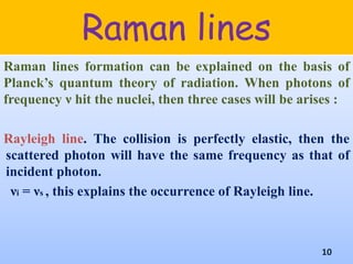 Raman lines
Raman lines formation can be explained on the basis of
Planck’s quantum theory of radiation. When photons of
frequency ν hit the nuclei, then three cases will be arises :
Rayleigh line. The collision is perfectly elastic, then the
scattered photon will have the same frequency as that of
incident photon.
νi = νs , this explains the occurrence of Rayleigh line.
10
 