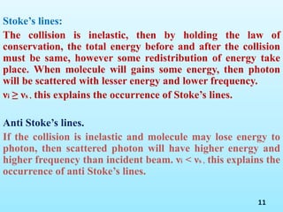 Stoke’s lines:
The collision is inelastic, then by holding the law of
conservation, the total energy before and after the collision
must be same, however some redistribution of energy take
place. When molecule will gains some energy, then photon
will be scattered with lesser energy and lower frequency.
νi ≥ νs , this explains the occurrence of Stoke’s lines.
Anti Stoke’s lines.
If the collision is inelastic and molecule may lose energy to
photon, then scattered photon will have higher energy and
higher frequency than incident beam. νi < νs , this explains the
occurrence of anti Stoke’s lines.
11
 