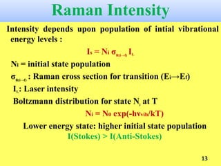 Raman Intensity
Intensity depends upon population of intial vibrational
energy levels :
Is = Ni σR(i→f)
IL
Ni = initial state population
σR(i→f)
: Raman cross section for transition (Ei→Ef)
IL: Laser intensity
Boltzmann distribution for state Ni
at T
Ni = N0 exp(-hνvib/kT)
Lower energy state: higher initial state population
I(Stokes) > I(Anti-Stokes)
13
 