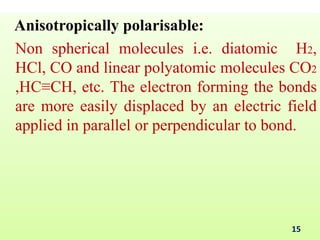 Anisotropically polarisable:
Non spherical molecules i.e. diatomic H2,
HCl, CO and linear polyatomic molecules CO2
,HC≡CH, etc. The electron forming the bonds
are more easily displaced by an electric field
applied in parallel or perpendicular to bond.
15
 