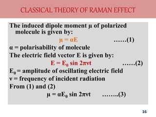 CLASSICAL THEORY OF RAMAN EFFECT
The induced dipole moment µ of polarized
molecule is given by:
µ = αE ……(1)
α = polarisability of molecule
The electric field vector E is given by:
E = E0 sin 2πνt ……(2)
E0 = amplitude of oscillating electric field
ν = frequency of incident radiation
From (1) and (2)
µ = αE0 sin 2πνt ……..(3)
16
 