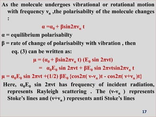 As the molecule undergoes vibrational or rotational motion
with frequency νn ,the polarisabilty of the molecule changes
:
α =α0 + βsin2πνn t
α = equilibrium polarisabilty
β = rate of change of polarisabilty with vibration , then
eq. (3) can be written as:
µ = (α0 + βsin2πνn t) (E0 sin 2πνt)
= α0E0 sin 2πνt + βE0 sin 2πνtsin2πνn t
µ = α0E0 sin 2πνt +(1/2) βE0 {cos2π( ν-νn )t - cos2π( ν+νn )t}
Here, α0E0 sin 2πνt has frequency of incident radiation,
represents Rayleigh scattering . The (ν-νn ) represents
Stoke’s lines and (ν+νn ) represents anti Stoke’s lines
17
 