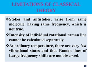 LIMITATIONS OF CLASSICAL
THEORY
Stokes and antistokes, arise from same
molecule, having same frequency, which is
not true.
Intensity of individual rotational raman line
cannot be calculated separately.
At ordinary temperature, there are very few
vibrational states and thus Raman lines of
Large frequency shifts are not observed.
18
 