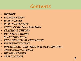 Contents
• HISTORY
• INTRODUCTION
• RAMAN LINES
• RAMAN INTENSITY
• CONCEPT OF POLARISATION
• CLASSICAL THEORY
• QUANTUM THEORY
• SELECTION RULE
• RULE OF MUTUAL EXCLUSION
• INSTRUMENTATION
• ROTATIONAL VIBRATIONAL RAMAN SPECTRA
• ADVANTAGES OVER IR
• DISADVANTAGES
• APPLICATIONS
2
 