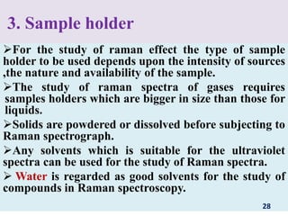 3. Sample holder
For the study of raman effect the type of sample
holder to be used depends upon the intensity of sources
,the nature and availability of the sample.
The study of raman spectra of gases requires
samples holders which are bigger in size than those for
liquids.
Solids are powdered or dissolved before subjecting to
Raman spectrograph.
Any solvents which is suitable for the ultraviolet
spectra can be used for the study of Raman spectra.
 Water is regarded as good solvents for the study of
compounds in Raman spectroscopy.
28
 
