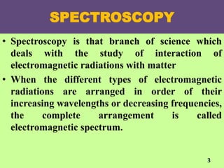 SPECTROSCOPY
• Spectroscopy is that branch of science which
deals with the study of interaction of
electromagnetic radiations with matter
• When the different types of electromagnetic
radiations are arranged in order of their
increasing wavelengths or decreasing frequencies,
the complete arrangement is called
electromagnetic spectrum.
3
 