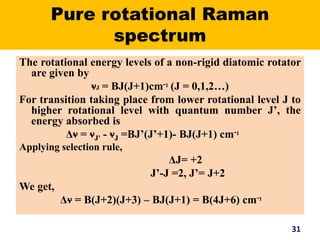 Pure rotational Raman
spectrum
The rotational energy levels of a non-rigid diatomic rotator
are given by
νJ = BJ(J+1)cm-1 (J = 0,1,2…)
For transition taking place from lower rotational level J to
higher rotational level with quantum number J’, the
energy absorbed is
Δν = νJ' - νJ =BJ’(J’+1)- BJ(J+1) cm-1
Applying selection rule,
ΔJ= +2
J’-J =2, J’= J+2
We get,
Δν = B(J+2)(J+3) – BJ(J+1) = B(4J+6) cm-1
31
 