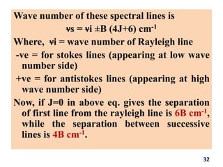 Wave number of these spectral lines is
νs = νi ±B (4J+6) cm-1
Where, νi = wave number of Rayleigh line
-ve = for stokes lines (appearing at low wave
number side)
+ve = for antistokes lines (appearing at high
wave number side)
Now, if J=0 in above eq. gives the separation
of first line from the rayleigh line is 6B cm-1,
while the separation between successive
lines is 4B cm-1.
32
 