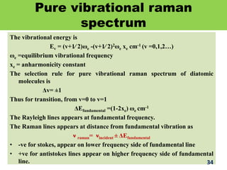 Pure vibrational raman
spectrum
The vibrational energy is
Ev = (v+1∕ 2)ωe -(v+1∕ 2)2ωe xe cm-1 (v =0,1,2…)
ωe =equilibrium vibrational frequency
xe = anharmonicity constant
The selection rule for pure vibrational raman spectrum of diatomic
molecules is
Δv= ±1
Thus for transition, from v=0 to v=1
ΔEfundamental =(1-2xe) ωe cm-1
The Rayleigh lines appears at fundamental frequency.
The Raman lines appears at distance from fundamental vibration as
ν raman= νincident ± ΔEfundamental
• -ve for stokes, appear on lower frequency side of fundamental line
• +ve for antistokes lines appear on higher frequency side of fundamental
line. 34
 