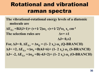 Rotational and vibrational
raman spectra
The vibrational-rotational energy levels of a diatomic
molecule are
ΔEJ,v =BJ(J+1)+ (v+1∕ 2)ωe -(v+1∕ 2)2ωe xe cm-1
The selection rules are Δv= ±1
ΔJ= 0,±2
For, ΔJ= 0, ΔEJ,v = ΔνQ = (1- 2 xe) ωe (Q-BRANCH)
ΔJ= +2, ΔEJ,v =ΔνS =B(4J+6)+ (1- 2 xe) ωe (S-BRANCH)
ΔJ= -2, ΔEJ,v =ΔνO =B(-4J+2)+ (1- 2 xe) ωe (O-BRANCH)
36
 