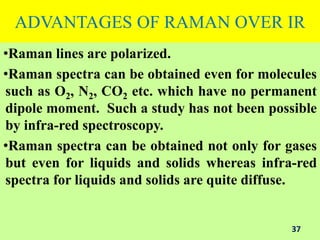 ADVANTAGES OF RAMAN OVER IR
•Raman lines are polarized.
•Raman spectra can be obtained even for molecules
such as O2, N2, CO2 etc. which have no permanent
dipole moment. Such a study has not been possible
by infra-red spectroscopy.
•Raman spectra can be obtained not only for gases
but even for liquids and solids whereas infra-red
spectra for liquids and solids are quite diffuse.
37
 