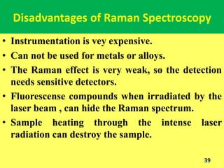 Disadvantages of Raman Spectroscopy
• Instrumentation is vey expensive.
• Can not be used for metals or alloys.
• The Raman effect is very weak, so the detection
needs sensitive detectors.
• Fluorescense compounds when irradiated by the
laser beam , can hide the Raman spectrum.
• Sample heating through the intense laser
radiation can destroy the sample.
39
 