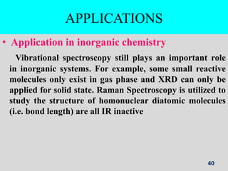 APPLICATIONS
• Application in inorganic chemistry
Vibrational spectroscopy still plays an important role
in inorganic systems. For example, some small reactive
molecules only exist in gas phase and XRD can only be
applied for solid state. Raman Spectroscopy is utilized to
study the structure of homonuclear diatomic molecules
(i.e. bond length) are all IR inactive
40
 