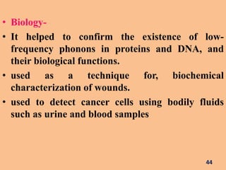 • Biology-
• It helped to confirm the existence of low-
frequency phonons in proteins and DNA, and
their biological functions.
• used as a technique for, biochemical
characterization of wounds.
• used to detect cancer cells using bodily fluids
such as urine and blood samples
44
 