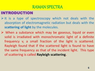 RAMAN SPECTRA
INTRODUCTION
 It is a type of spectroscopy which not deals with the
absorption of electromagnetic radiation but deals with the
scattering of light by the molecules.
 When a substance which may be gaseous, liquid or even
solid is irradiated with monochromatic light of a definite
frequency v, a small fraction of the light is scattered.
Rayleigh found that if the scattered light is found to have
the same frequency as that of the incident light. This type
of scattering is called Rayleigh scattering.
6
 
