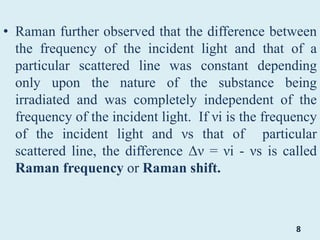• Raman further observed that the difference between
the frequency of the incident light and that of a
particular scattered line was constant depending
only upon the nature of the substance being
irradiated and was completely independent of the
frequency of the incident light. If νi is the frequency
of the incident light and νs that of particular
scattered line, the difference Δν = νi - νs is called
Raman frequency or Raman shift.
8
 