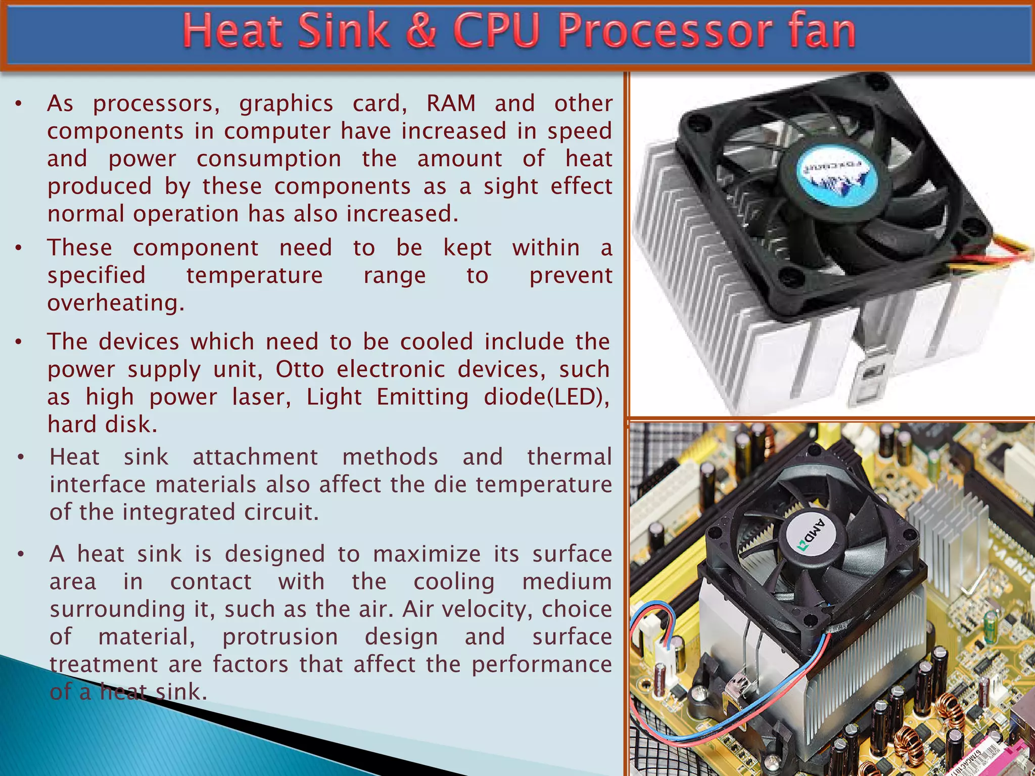 • As processors, graphics card, RAM and other
components in computer have increased in speed
and power consumption the amount of heat
produced by these components as a sight effect
normal operation has also increased.
• These component need to be kept within a
specified temperature range to prevent
overheating.
• The devices which need to be cooled include the
power supply unit, Otto electronic devices, such
as high power laser, Light Emitting diode(LED),
hard disk.
• Heat sink attachment methods and thermal
interface materials also affect the die temperature
of the integrated circuit.
• A heat sink is designed to maximize its surface
area in contact with the cooling medium
surrounding it, such as the air. Air velocity, choice
of material, protrusion design and surface
treatment are factors that affect the performance
of a heat sink.
 
