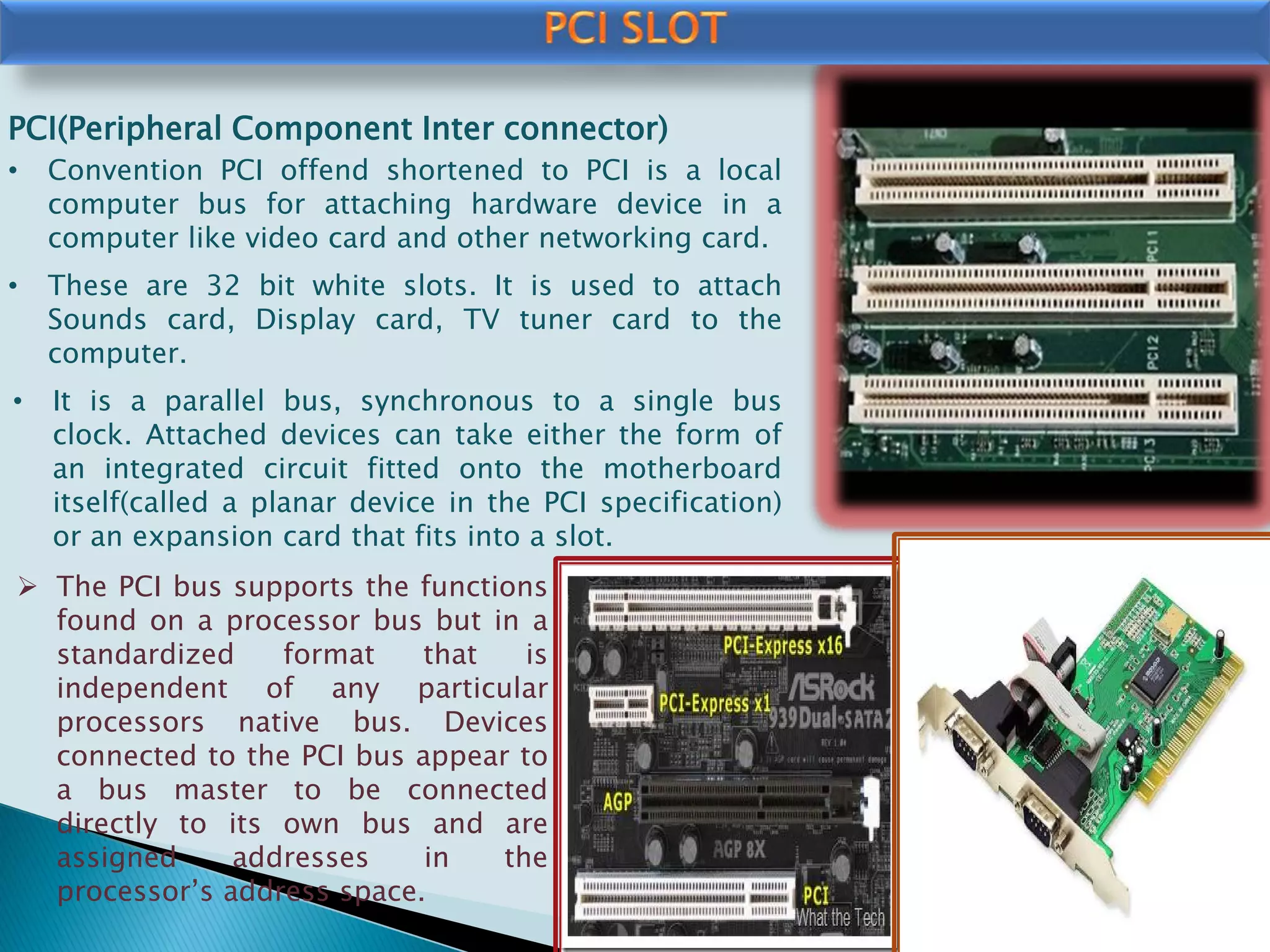 PCI(Peripheral Component Inter connector)
• Convention PCI offend shortened to PCI is a local
computer bus for attaching hardware device in a
computer like video card and other networking card.
• These are 32 bit white slots. It is used to attach
Sounds card, Display card, TV tuner card to the
computer.
• It is a parallel bus, synchronous to a single bus
clock. Attached devices can take either the form of
an integrated circuit fitted onto the motherboard
itself(called a planar device in the PCI specification)
or an expansion card that fits into a slot.
 The PCI bus supports the functions
found on a processor bus but in a
standardized format that is
independent of any particular
processors native bus. Devices
connected to the PCI bus appear to
a bus master to be connected
directly to its own bus and are
assigned addresses in the
processor’s address space.
 