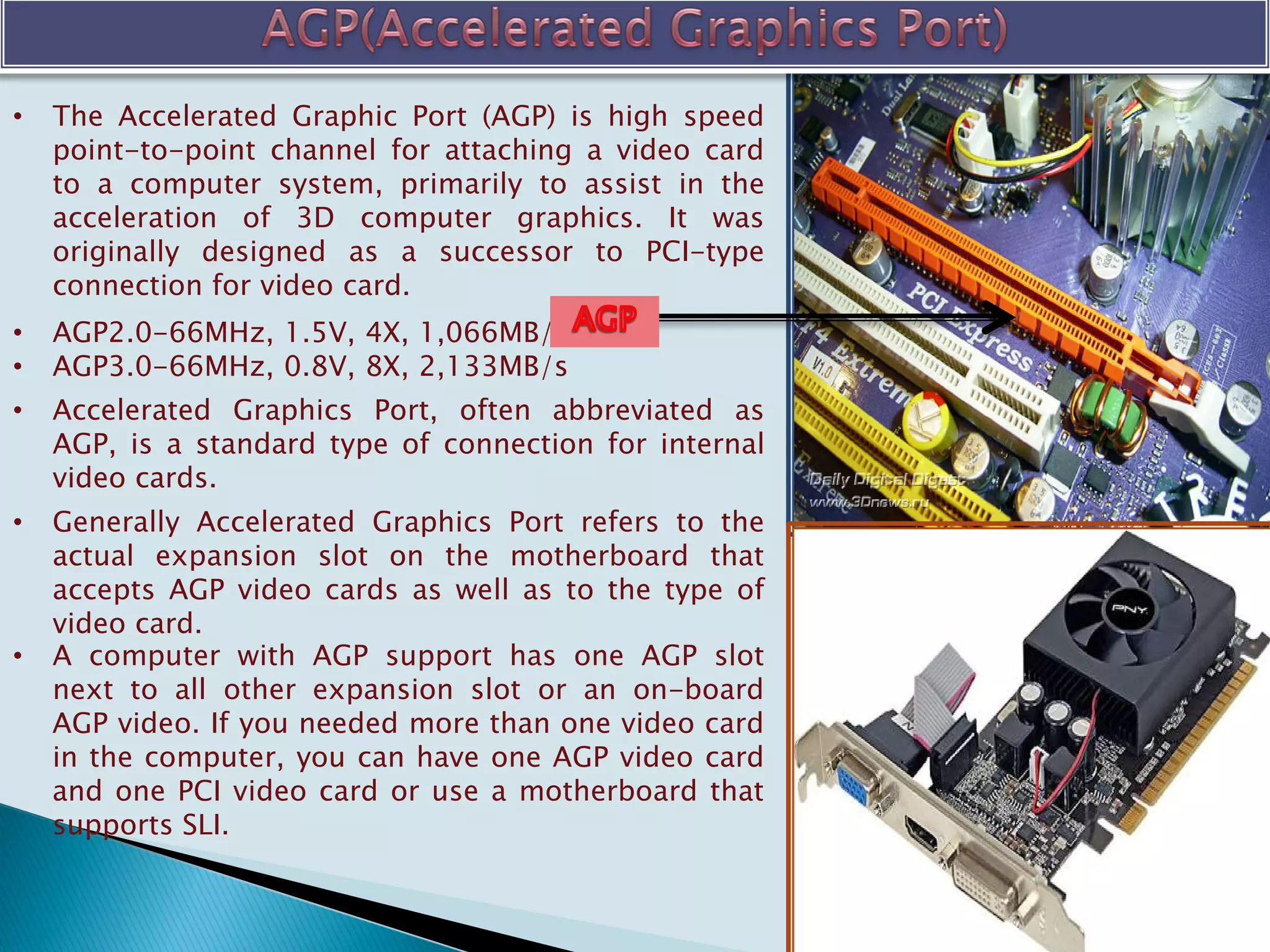 • The Accelerated Graphic Port (AGP) is high speed
point-to-point channel for attaching a video card
to a computer system, primarily to assist in the
acceleration of 3D computer graphics. It was
originally designed as a successor to PCI-type
connection for video card.
• AGP2.0-66MHz, 1.5V, 4X, 1,066MB/s
• AGP3.0-66MHz, 0.8V, 8X, 2,133MB/s
• Accelerated Graphics Port, often abbreviated as
AGP, is a standard type of connection for internal
video cards.
• Generally Accelerated Graphics Port refers to the
actual expansion slot on the motherboard that
accepts AGP video cards as well as to the type of
video card.
• A computer with AGP support has one AGP slot
next to all other expansion slot or an on-board
AGP video. If you needed more than one video card
in the computer, you can have one AGP video card
and one PCI video card or use a motherboard that
supports SLI.
 